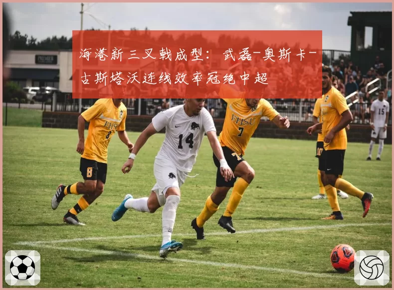 海港新三叉戟成型:武磊-奥斯卡-古斯塔沃连线效率冠绝中超