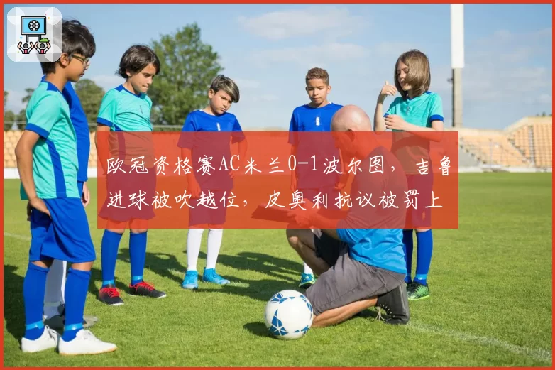 欧冠资格赛AC米兰0-1波尔图，吉鲁进球被吹越位，皮奥利抗议被罚上看台