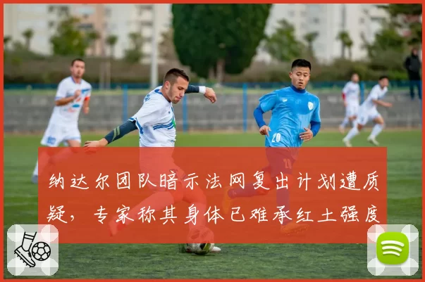 纳达尔团队暗示法网复出计划遭质疑,专家称其身体已难承红土强度