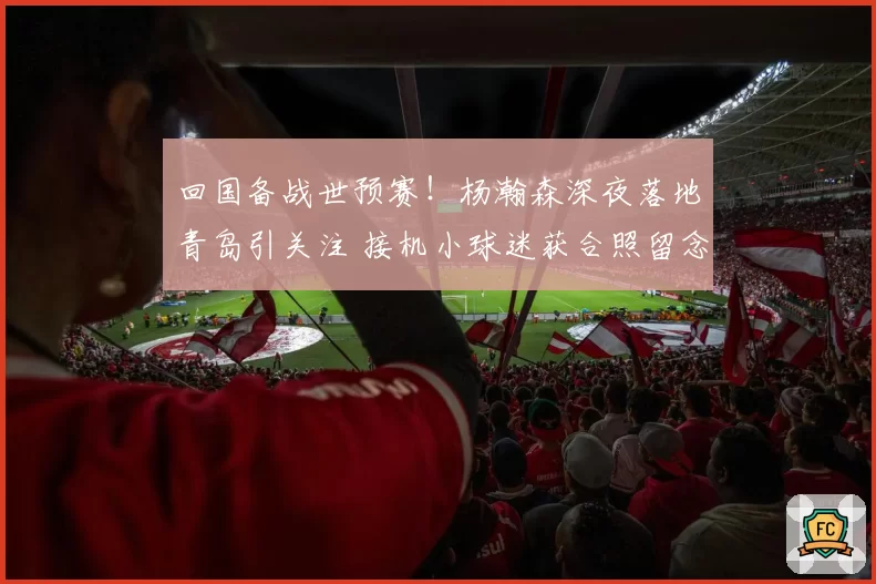 回国备战世预赛!杨瀚森深夜落地青岛引关注 接机小球迷获合照留念
