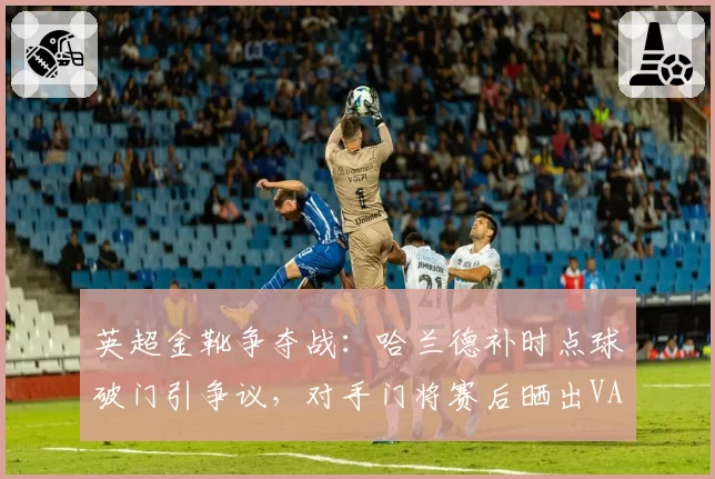 英超金靴争夺战：哈兰德补时点球破门引争议，对手门将赛后晒出VAR越位截图