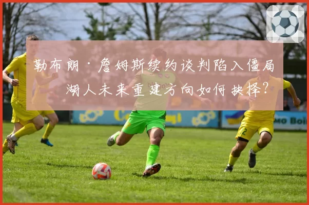 勒布朗·詹姆斯续约谈判陷入僵局,湖人未来重建方向如何抉择?