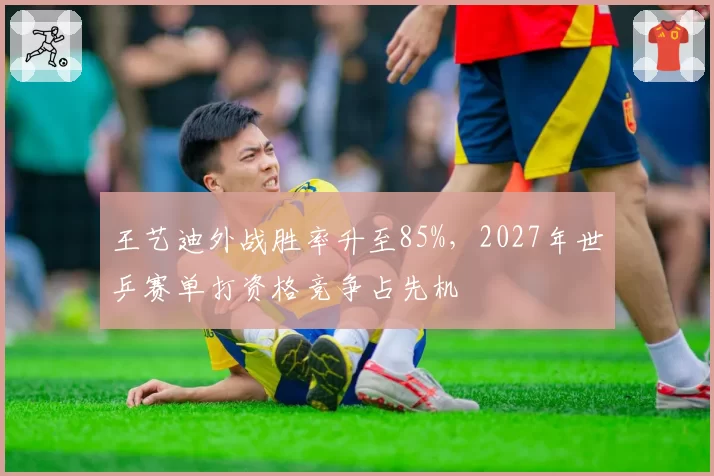 王艺迪外战胜率升至85%,2027年世乒赛单打资格竞争占先机