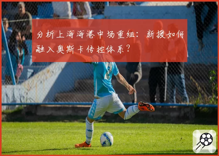 分析上海海港中场重组：新援如何融入奥斯卡传控体系？