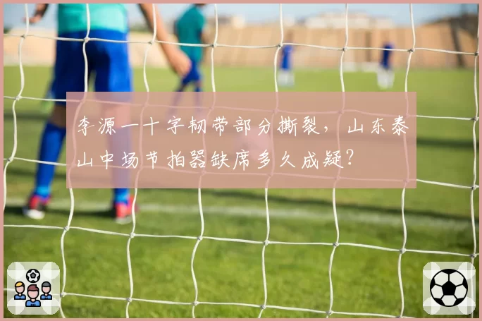 李源一十字韧带部分撕裂,山东泰山中场节拍器缺席多久成疑?
