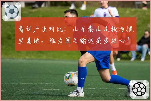 青训产出对比:山东泰山足校与根宝基地,谁为国足输送更多核心?
