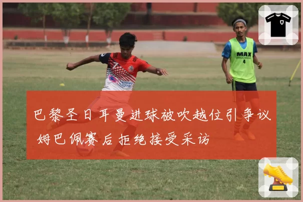 巴黎圣日耳曼进球被吹越位引争议 姆巴佩赛后拒绝接受采访