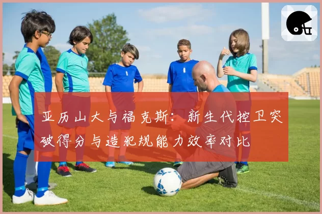 亚历山大与福克斯：新生代控卫突破得分与造犯规能力效率对比