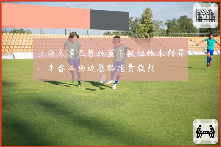 上海久事王哲林篮下被拉拽未判罚，李春江场边暴怒指责裁判