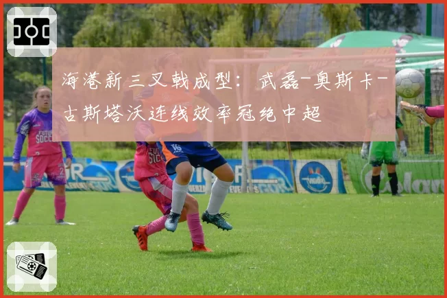 海港新三叉戟成型:武磊-奥斯卡-古斯塔沃连线效率冠绝中超