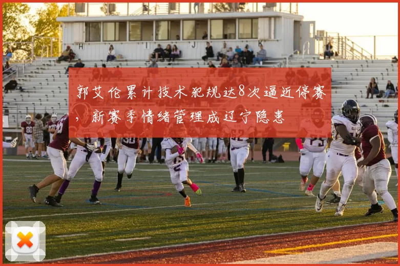 郭艾伦累计技术犯规达8次逼近停赛,新赛季情绪管理成辽宁隐患